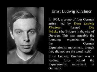 Ernst Ludwig Kirchner
In 1905, a group of four German
artists, led by Ernst Ludwig
Kirchner, formed Die
Brücke (the Bridge) in the city of
Dresden. This was arguably the
founding organization for
the German
Expressionist movement, though
they did not use the word itself.
Ernst Ludwig Kirchner was a
leading force behind the
Expressionist movement in
Germany.
 