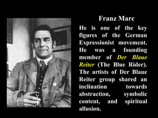 Franz Marc
He is one of the key
figures of the German
Expressionist movement.
He was a founding
member of Der Blaue
Reiter (The Blue Rider).
The artists of Der Blaue
Reiter group shared an
inclination towards
abstraction, symbolic
content, and spiritual
allusion.
 