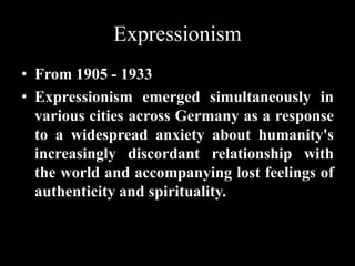 Expressionism
• From 1905 - 1933
• Expressionism emerged simultaneously in
various cities across Germany as a response
to a widespread anxiety about humanity's
increasingly discordant relationship with
the world and accompanying lost feelings of
authenticity and spirituality.
 