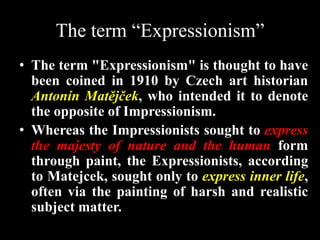The term “Expressionism”
• The term "Expressionism" is thought to have
been coined in 1910 by Czech art historian
Antonín Matějček, who intended it to denote
the opposite of Impressionism.
• Whereas the Impressionists sought to express
the majesty of nature and the human form
through paint, the Expressionists, according
to Matejcek, sought only to express inner life,
often via the painting of harsh and realistic
subject matter.
 