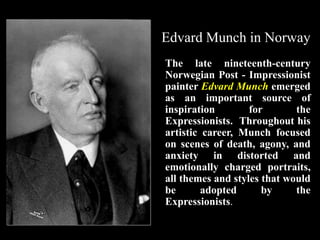 Edvard Munch in Norway
The late nineteenth-century
Norwegian Post - Impressionist
painter Edvard Munch emerged
as an important source of
inspiration for the
Expressionists. Throughout his
artistic career, Munch focused
on scenes of death, agony, and
anxiety in distorted and
emotionally charged portraits,
all themes and styles that would
be adopted by the
Expressionists.
 