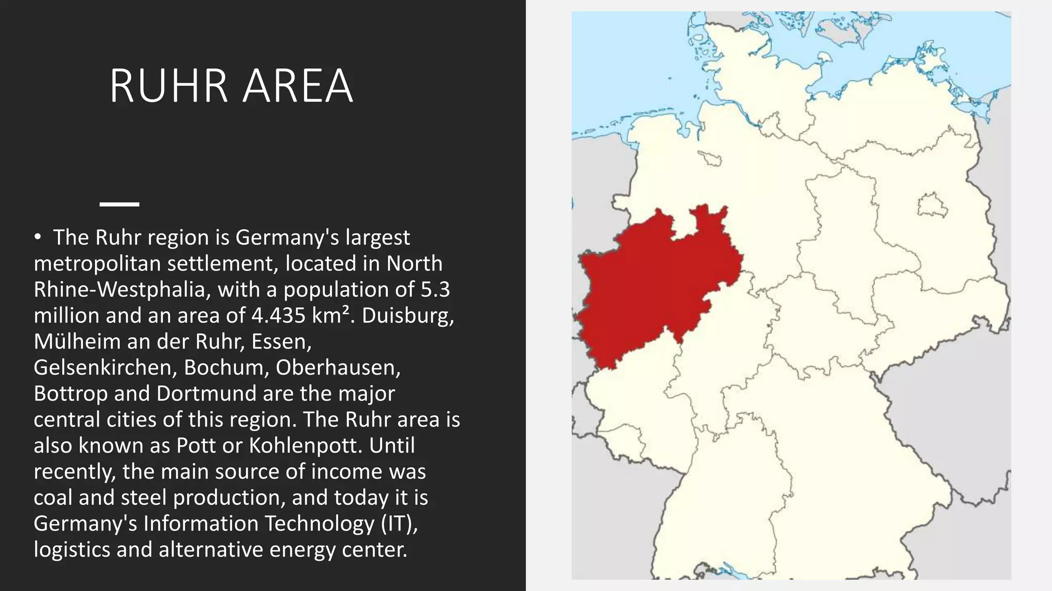 RUHR AREA
• The Ruhr region is Germany's largest
metropolitan settlement, located in North
Rhine-Westphalia, with a population of 5.3
million and an area of 4.435 km². Duisburg,
Mülheim an der Ruhr, Essen,
Gelsenkirchen, Bochum, Oberhausen,
Bottrop and Dortmund are the major
central cities of this region. The Ruhr area is
also known as Pott or Kohlenpott. Until
recently, the main source of income was
coal and steel production, and today it is
Germany's Information Technology (IT),
logistics and alternative energy center.
 