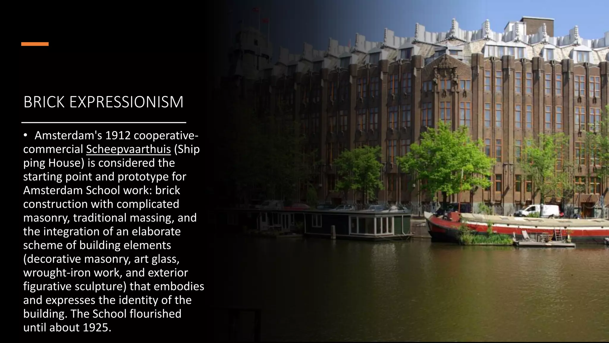 BRICK EXPRESSIONISM
• Amsterdam's 1912 cooperative-
commercial Scheepvaarthuis (Ship
ping House) is considered the
starting point and prototype for
Amsterdam School work: brick
construction with complicated
masonry, traditional massing, and
the integration of an elaborate
scheme of building elements
(decorative masonry, art glass,
wrought-iron work, and exterior
figurative sculpture) that embodies
and expresses the identity of the
building. The School flourished
until about 1925.
 