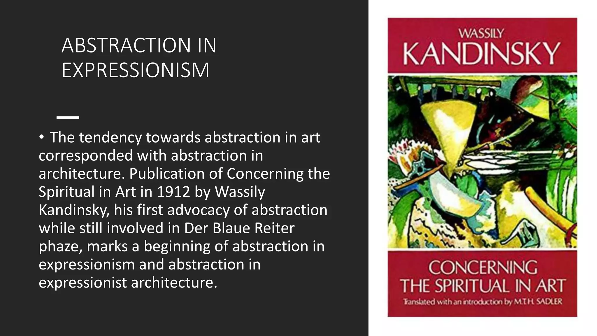ABSTRACTION IN
EXPRESSIONISM
• The tendency towards abstraction in art
corresponded with abstraction in
architecture. Publication of Concerning the
Spiritual in Art in 1912 by Wassily
Kandinsky, his first advocacy of abstraction
while still involved in Der Blaue Reiter
phaze, marks a beginning of abstraction in
expressionism and abstraction in
expressionist architecture.
 