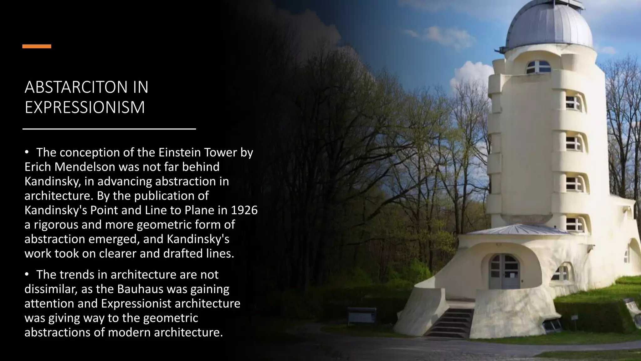 ABSTARCITON IN
EXPRESSIONISM
• The conception of the Einstein Tower by
Erich Mendelson was not far behind
Kandinsky, in advancing abstraction in
architecture. By the publication of
Kandinsky's Point and Line to Plane in 1926
a rigorous and more geometric form of
abstraction emerged, and Kandinsky's
work took on clearer and drafted lines.
• The trends in architecture are not
dissimilar, as the Bauhaus was gaining
attention and Expressionist architecture
was giving way to the geometric
abstractions of modern architecture.
 