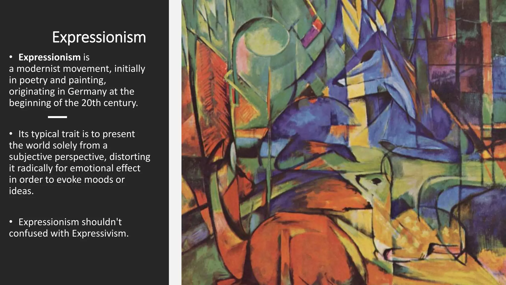 Expressionism
• Expressionism is
a modernist movement, initially
in poetry and painting,
originating in Germany at the
beginning of the 20th century.
• Its typical trait is to present
the world solely from a
subjective perspective, distorting
it radically for emotional effect
in order to evoke moods or
ideas.
• Expressionism shouldn't
confused with Expressivism.
 