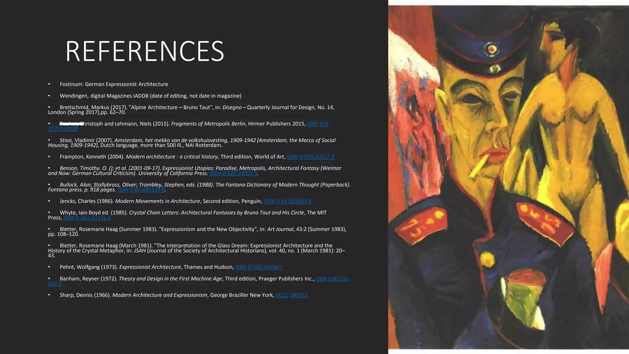 REFERENCES
• Fostinum: German Expressionist Architecture
• Wendingen, digital Magazines IADDB (date of editing, not date in magazine)
• Breitschmid, Markus (2017). "Alpine Architecture – Bruno Taut", in: Disegno – Quarterly Journal for Design, No. 14,
London (Spring 2017),pp. 62–70.
• Rauhut, Christoph and Lehmann, Niels (2015). Fragments of Metropolis Berlin, Hirmer Publishers 2015, ISBN 978-
3777422909
• Stissi, Vladimir (2007). Amsterdam, het mekka van de volkshuisvesting, 1909-1942 (Amsterdam, the Mecca of Social
Housing, 1909-1942), Dutch language, more than 500 ill., NAi Rotterdam.
• Frampton, Kenneth (2004). Modern architecture - a critical history, Third edition, World of Art, ISBN 0-500-20257-5
• Benson, Timothy. O. (); et al. (2001-09-17). Expressionist Utopias: Paradise, Metropolis, Architectural Fantasy (Weimar
and Now: German Cultural Criticism). University of California Press. ISBN 0-520-23003-5.
• Bullock, Alan; Stallybrass, Oliver; Trombley, Stephen, eds. (1988). The Fontana Dictionary of Modern Thought (Paperback).
Fontana press. p. 918 pages. ISBN 0-00-686129-6.
• Jencks, Charles (1986). Modern Movements in Architecture, Second edition, Penguin, ISBN 0-14-009963-8
• Whyte, Iain Boyd ed. (1985). Crystal Chain Letters: Architectural Fantasies by Bruno Taut and His Circle, The MIT
Press, ISBN 0-262-23121-2
• Bletter, Rosemarie Haag (Summer 1983). "Expressionism and the New Objectivity", in: Art Journal, 43:2 (Summer 1983),
pp. 108–120.
• Bletter, Rosemarie Haag (March 1981). "The Interpretation of the Glass Dream: Expressionist Architecture and the
History of the Crystal Metaphor, in: JSAH (Journal of the Society of Architectural Historians), vol. 40, no. 1 (March 1981): 20–
43.
• Pehnt, Wolfgang (1973). Expressionist Architecture, Thames and Hudson, ISBN 0-500-34058-7
• Banham, Reyner (1972). Theory and Design in the First Machine Age, Third edition, Praeger Publishers Inc., ISBN 0-85139-
632-1
• Sharp, Dennis (1966). Modern Architecture and Expressionism, George Braziller New York, OCLC 180572
 