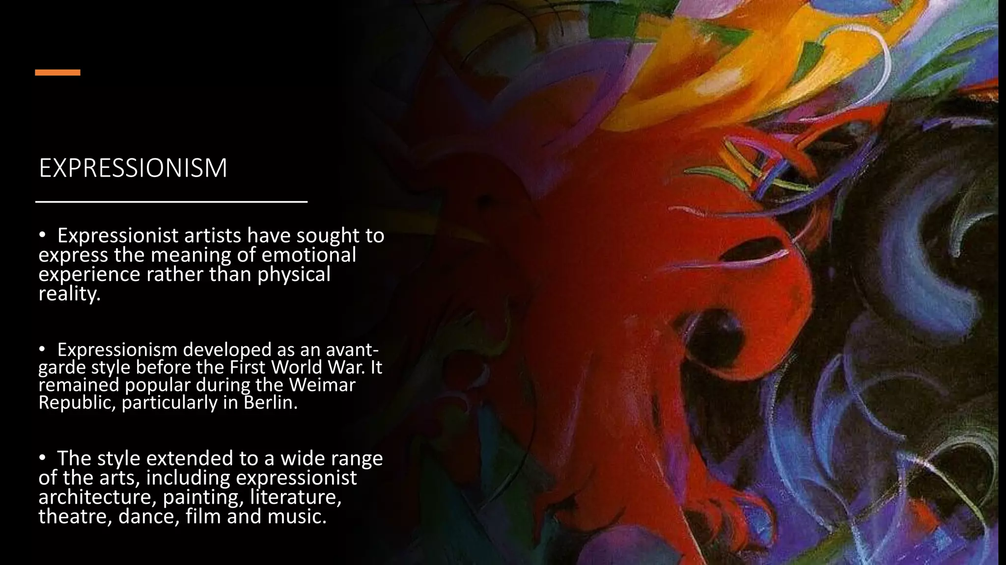 EXPRESSIONISM
• Expressionist artists have sought to
express the meaning of emotional
experience rather than physical
reality.
• Expressionism developed as an avant-
garde style before the First World War. It
remained popular during the Weimar
Republic, particularly in Berlin.
• The style extended to a wide range
of the arts, including expressionist
architecture, painting, literature,
theatre, dance, film and music.
 