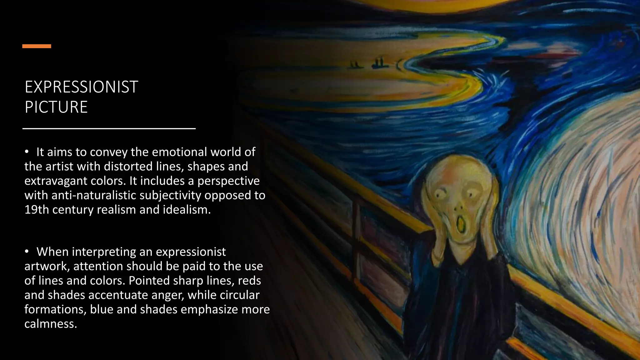 EXPRESSIONIST
PICTURE
• It aims to convey the emotional world of
the artist with distorted lines, shapes and
extravagant colors. It includes a perspective
with anti-naturalistic subjectivity opposed to
19th century realism and idealism.
• When interpreting an expressionist
artwork, attention should be paid to the use
of lines and colors. Pointed sharp lines, reds
and shades accentuate anger, while circular
formations, blue and shades emphasize more
calmness.
 