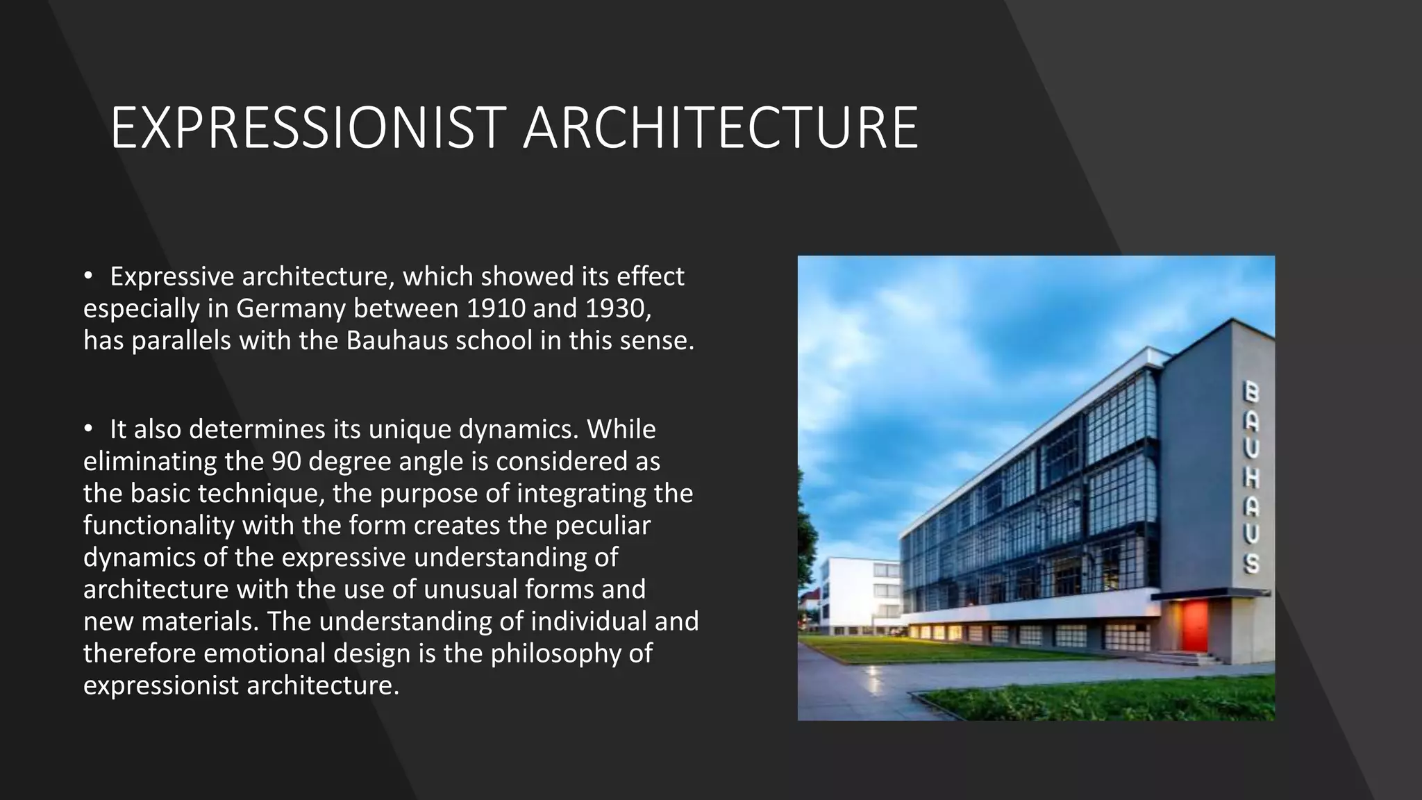 EXPRESSIONIST ARCHITECTURE
• Expressive architecture, which showed its effect
especially in Germany between 1910 and 1930,
has parallels with the Bauhaus school in this sense.
• It also determines its unique dynamics. While
eliminating the 90 degree angle is considered as
the basic technique, the purpose of integrating the
functionality with the form creates the peculiar
dynamics of the expressive understanding of
architecture with the use of unusual forms and
new materials. The understanding of individual and
therefore emotional design is the philosophy of
expressionist architecture.
 