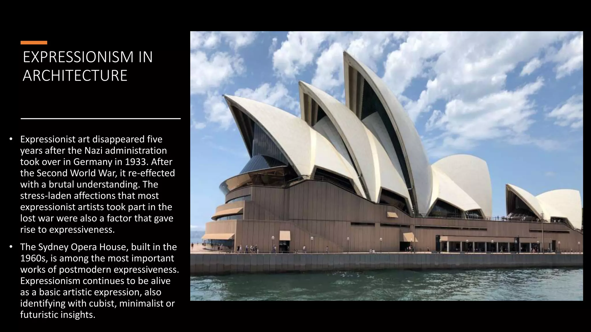 EXPRESSIONISM IN
ARCHITECTURE
• Expressionist art disappeared five
years after the Nazi administration
took over in Germany in 1933. After
the Second World War, it re-effected
with a brutal understanding. The
stress-laden affections that most
expressionist artists took part in the
lost war were also a factor that gave
rise to expressiveness.
• The Sydney Opera House, built in the
1960s, is among the most important
works of postmodern expressiveness.
Expressionism continues to be alive
as a basic artistic expression, also
identifying with cubist, minimalist or
futuristic insights.
 