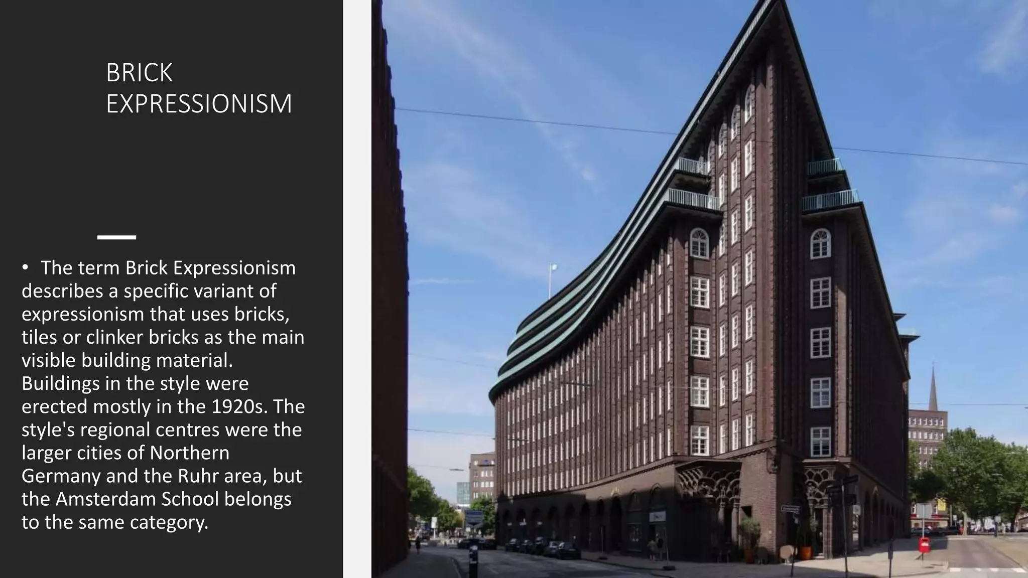 BRICK
EXPRESSIONISM
• The term Brick Expressionism
describes a specific variant of
expressionism that uses bricks,
tiles or clinker bricks as the main
visible building material.
Buildings in the style were
erected mostly in the 1920s. The
style's regional centres were the
larger cities of Northern
Germany and the Ruhr area, but
the Amsterdam School belongs
to the same category.
 