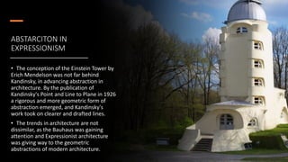 ABSTARCITON IN
EXPRESSIONISM
• The conception of the Einstein Tower by
Erich Mendelson was not far behind
Kandinsky, in advancing abstraction in
architecture. By the publication of
Kandinsky's Point and Line to Plane in 1926
a rigorous and more geometric form of
abstraction emerged, and Kandinsky's
work took on clearer and drafted lines.
• The trends in architecture are not
dissimilar, as the Bauhaus was gaining
attention and Expressionist architecture
was giving way to the geometric
abstractions of modern architecture.
 
