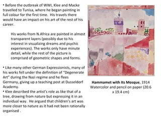 Before the outbreak of WWI, Klee and Macke travelled to Tunisa, where he began painting in full colour for the first time.  His travels there would have an impact on his art of the rest of his career. His works from N.Africa are painted in almost transparent layers (possibly due to his interest in visualizing dreams and psychic experiences). The works only have minute detail, while the rest of the picture is comprised of geometric shapes and forms.  Like many other German Expressionists, many of his works fell under the definition of “Degenerate Art” during the Nazi regime and he flees Germany, giving up a teaching post at Dusseldorf Academy. Klee described the artist’s role as like that of a tree, drawing from nature but expressing it in an individual way.  He argued that children’s art was more closer to nature as it had not been rationally organised .  Hammamet with Its Mosque , 1914 Watercolor and pencil on paper (20.6 x 19.4 cm) 