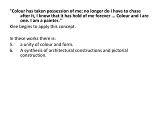 "Colour has taken possession of me; no longer do I have to chase after it, I know that it has hold of me forever ... Colour and I are one. I am a painter." Klee begins to apply this concept. In these works there is:  a unity of colour and form. A synthesis of architectural constructions and pictorial construction. 