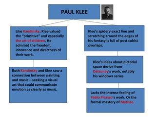 PAUL KLEE Lacks the intense feeling of  Pablo Picasso ’s work. Or the formal mastery of  Matisse . Klee’s ideas about pictorial space derive from  Delaunay ’s work, notably his windows series. Like  Kandinsky , Klee valued the “primitive” and especially  the art of children . He admired the freedom, innocence and directness of their work. Both  Kandinsky  and Klee saw a connection between painting and music – seeking a visual art that could communicate emotion as clearly as music.  Klee’s spidery exact line and scratching around the edges of his fantasy is full of post cubist overlaps. 