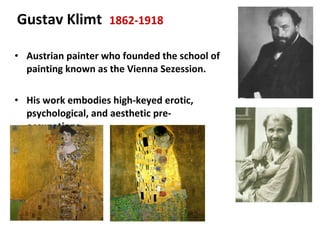 Austrian painter who founded the school of painting known as the Vienna Sezession. His work embodies high-keyed erotic, psychological, and aesthetic pre-occupations.  Gustav Klimt  1862-1918 