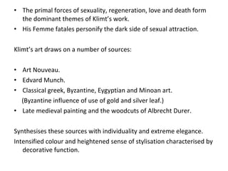 The primal forces of sexuality, regeneration, love and death form the dominant themes of Klimt’s work. His Femme fatales personify the dark side of sexual attraction. Klimt’s art draws on a number of sources: Art Nouveau. Edvard Munch. Classical greek, Byzantine, Eygyptian and Minoan art. (Byzantine influence of use of gold and silver leaf.) Late medieval painting and the woodcuts of Albrecht Durer. Synthesises these sources with individuality and extreme elegance.  Intensified colour and heightened sense of stylisation characterised by decorative function. 