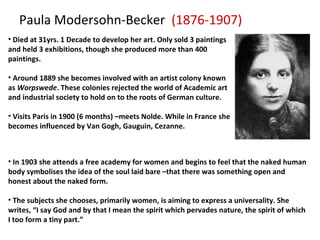 Paula Modersohn-Becker  (1876-1907) Died at 31yrs. 1 Decade to develop her art. Only sold 3 paintings and held 3 exhibitions, though she produced more than 400 paintings. Around 1889 she becomes involved with an artist colony known as  Worpswede . These colonies rejected the world of Academic art and industrial society to hold on to the roots of German culture.   Visits Paris in 1900 (6 months) –meets Nolde. While in France she becomes influenced by Van Gogh, Gauguin, Cezanne. In 1903 she attends a free academy for women and begins to feel that the naked human body symbolises the idea of the soul laid bare –that there was something open and honest about the naked form. The subjects she chooses, primarily women, is aiming to express a universality. She writes, “I say God and by that I mean the spirit which pervades nature, the spirit of which I too form a tiny part.” 