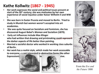 Kathe Kollwitz   (1867 - 1945)   Her work expresses the social and political issues present at start of the 20 th  century; she was motivatee by her own experience of social injustice under Kaiser Wilhelm II and WW I. She was born in Easter Prussia and moved to Berlin.  Tried to study in Munich but women weren’t accepted into art academies. She was quite focused on Socialism and Feminism, she has discovered August Bebel’s  Woman and Socialism  (1879). Early art influences include Max Klinger who had written that drawing and printmaking could represent the darker aspects of life better than painting. Married a socialist doctor who worked in working class suburbs of Berlin. Her work has a realist style, which made her work accessable to everyone --> not interested in abstracting forms like other Expressionists because she wanted work to be inclusive. From the  Eve and the Future  1880  