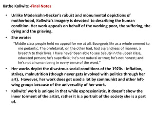 Unlike Modersohn-Becker’s robust and monumental depictions of motherhood, Kollwitz’s imagery is devoted  to describing the human condition. Her work appeals on behalf of the working poor, the suffering, the dying and the grieving. She wrote: “ Middle class people held no appeal for me at all. Bourgeois life as a whole seemed to me pedantic. The proletariat, on the other had, had a grandness of manner, a breadth to their lives. I have never been able to see beauty in the upper class, educated person; he's superficial; he's not natural or true; he's not honest; and he's not a human being in every sense of the word.” Her works depict the disastrous social conditions of the 1920s - inflation, strikes, malnutrition (though never gets involved with politics through her art).  However, her work does get used a lot by communist and other left-wing groups because of the universality of her work. Kollwitz’ work is unique in that while expressionistic, it doesn’t show the inner torment of the artist, rather it is a portrait of the society she is a part of. Kathe Kollwitz - Final Notes 