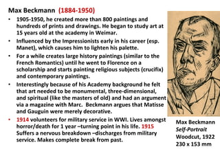 Max Beckmann  (1884-1950) 1905-1950, he created more than 800 paintings and hundreds of prints and drawings. He began to study art at 15 years old at the academy in Weimar. Influenced by the Impressionists early in his career (esp. Manet), which causes him to lighten his palette. For a while creates large history paintings (similar to the French Romantics) until he went to Florence on a scholarship and starts painting religious subjects (crucifix) and contemporary paintings. Interestingly because of his Academy background he felt that art needed to be monumental, three-dimensional, and spiritual (like the masters of old) and had an argument via a magazine with Marc.  Beckmann argues that Matisse and Gauguin were merely decorative. 1914  volunteers for military service in WWI. Lives amongst horror/death for 1 year –turning point in his life.  1915  Suffers a nervous breakdown –discharges from military service. Makes complete break from past. Max Beckmann Self-Portrait Woodcut, 1922 230 x 153 mm 