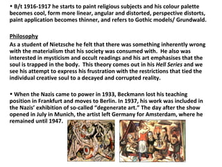 B/t 1916-1917 he starts to paint religious subjects and his colour palette becomes cool, form more linear, angular and distorted, perspective distorts, paint application becomes thinner, and refers to Gothic models/ Grundwald. Philosophy As a student of Nietzsche he felt that there was something inherently wrong with the materialism that his society was consumed with.  He also was interested in mysticism and occult readings and his art emphasises that the soul is trapped in the body.  This theory comes out in his  Hell Series  and we see his attempt to express his frustration with the restrictions that tied the individual creative soul to a decayed and corrupted reality. When the Nazis came to power in 1933, Beckmann lost his teaching position in Frankfurt and moves to Berlin. In 1937, his work was included in the Nazis’ exhibition of so-called “degenerate art.” The day after the show opened in July in Munich, the artist left Germany for Amsterdam, where he remained until 1947. 