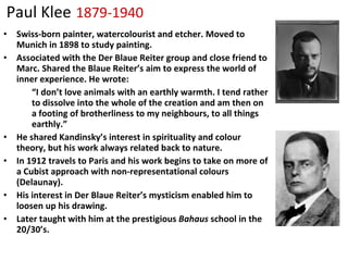 Paul Klee   1879-1940 Swiss-born painter, watercolourist and etcher. Moved to Munich in 1898 to study painting. Associated with the Der Blaue Reiter group and close friend to Marc. Shared the Blaue Reiter’s aim to express the world of inner experience. He wrote: “ I don’t love animals with an earthly warmth. I tend rather to dissolve into the whole of the creation and am then on a footing of brotherliness to my neighbours, to all things earthly.” He shared Kandinsky’s interest in spirituality and colour theory, but his work always related back to nature. In 1912 travels to Paris and his work begins to take on more of a Cubist approach with non-representational colours (Delaunay). His interest in Der Blaue Reiter’s mysticism enabled him to loosen up his drawing. Later taught with him at the prestigious  Bahaus  school in the 20/30’s. 