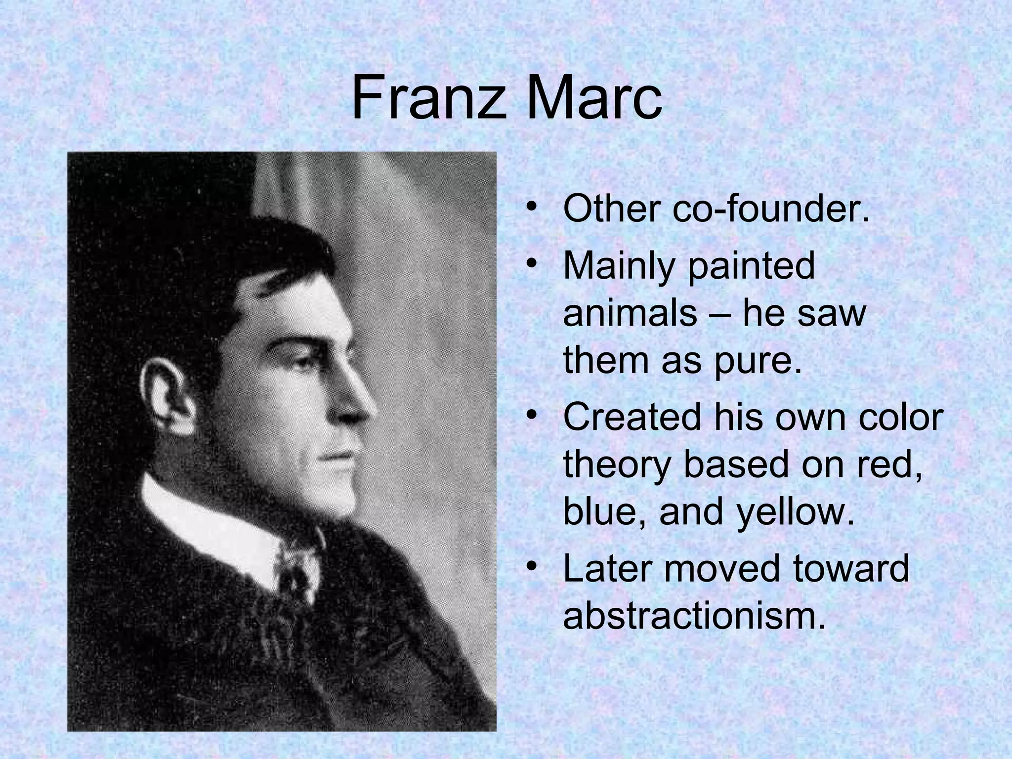 Franz Marc
     • Other co-founder.
     • Mainly painted
       animals – he saw
       them as pure.
     • Created his own color
       theory based on red,
       blue, and yellow.
     • Later moved toward
       abstractionism.
 