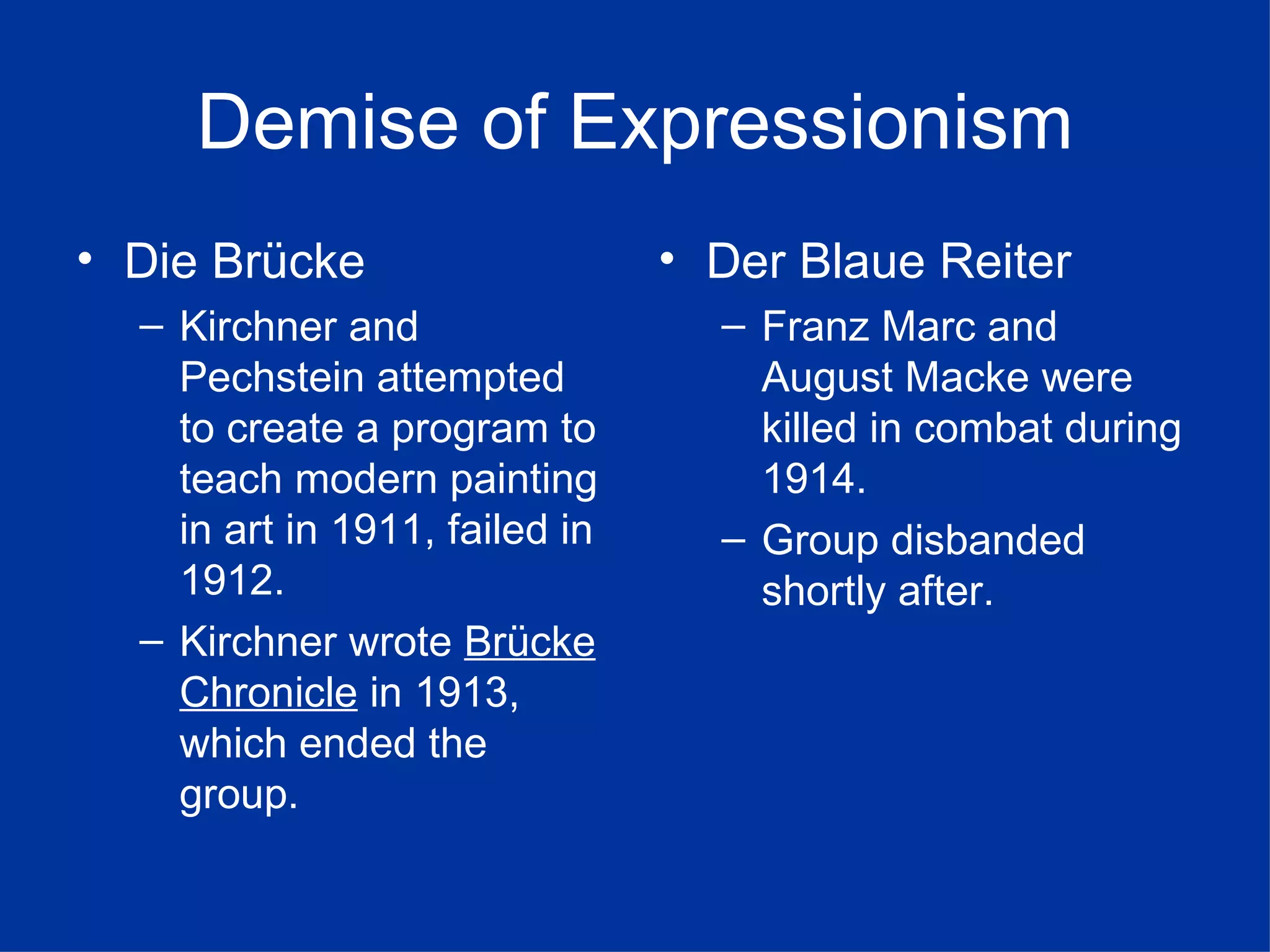 Demise of Expressionism
• Die Brücke                    • Der Blaue Reiter
  – Kirchner and                  – Franz Marc and
    Pechstein attempted             August Macke were
    to create a program to          killed in combat during
    teach modern painting           1914.
    in art in 1911, failed in     – Group disbanded
    1912.                           shortly after.
  – Kirchner wrote Brücke
    Chronicle in 1913,
    which ended the
    group.
 