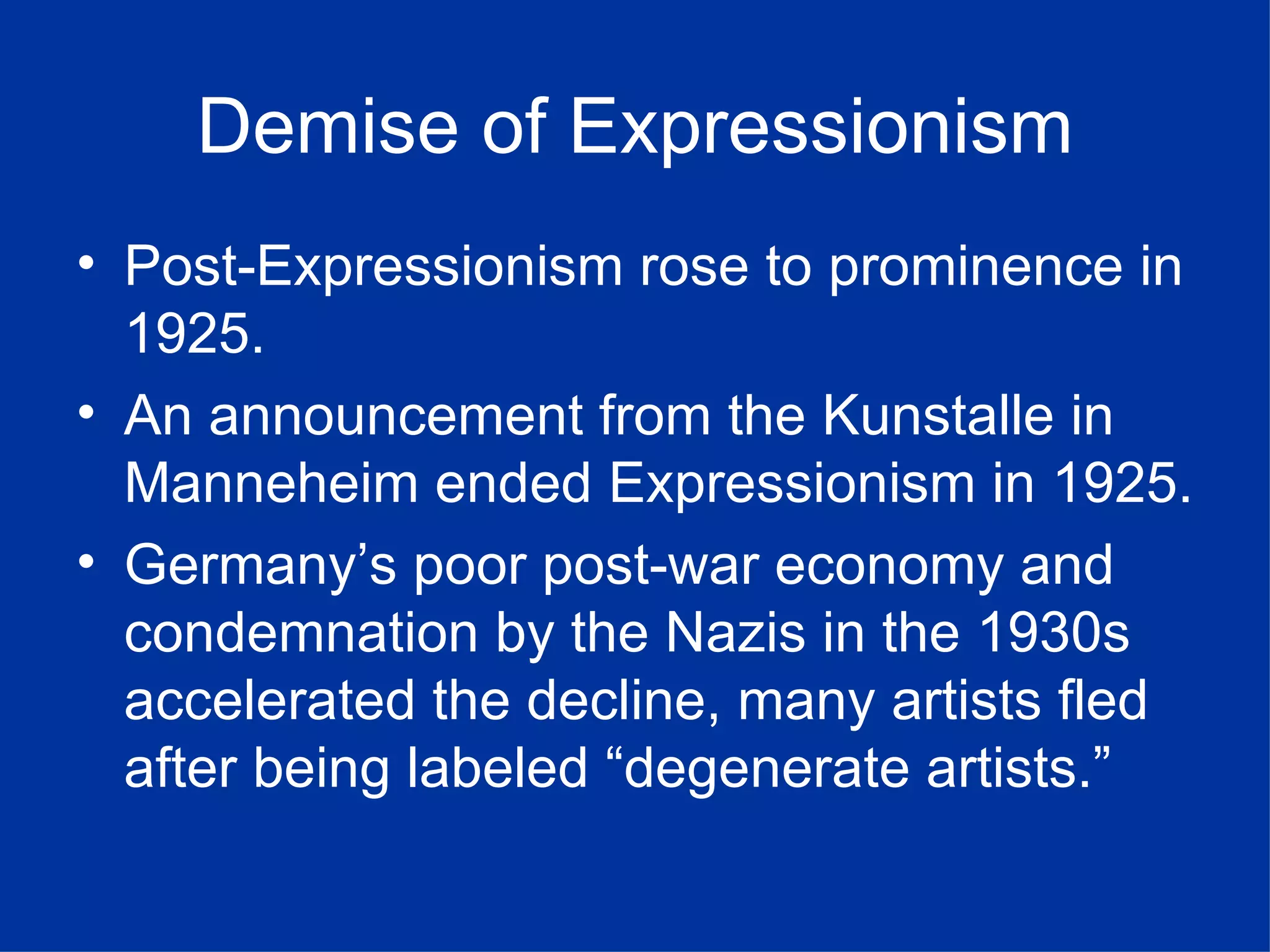 Demise of Expressionism
• Post-Expressionism rose to prominence in
  1925.
• An announcement from the Kunstalle in
  Manneheim ended Expressionism in 1925.
• Germany’s poor post-war economy and
  condemnation by the Nazis in the 1930s
  accelerated the decline, many artists fled
  after being labeled “degenerate artists.”
 