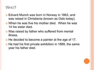 WHO?
 Edvard Munch was born in Norway in 1863, and
was raised in Christiania (known as Oslo today).
 When he was five his mother died. When he was
14 his sister died.
 Was raised by father who suffered from mental
illness.
 He decided to become a painter at the age of 17.
 He had his first private exhibition in 1889, the same
year his father died.
 