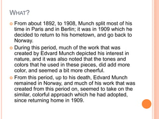 WHAT?
 From about 1892, to 1908, Munch split most of his
time in Paris and in Berlin; it was in 1909 which he
decided to return to his hometown, and go back to
Norway.
 During this period, much of the work that was
created by Edvard Munch depicted his interest in
nature, and it was also noted that the tones and
colors that he used in these pieces, did add more
color, and seemed a bit more cheerful.
 From this period, up to his death, Edvard Munch
remained in Norway, and much of his work that was
created from this period on, seemed to take on the
similar, colorful approach which he had adopted,
since returning home in 1909.
 
