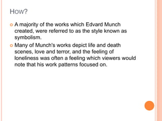 HOW?
 A majority of the works which Edvard Munch
created, were referred to as the style known as
symbolism.
 Many of Munch's works depict life and death
scenes, love and terror, and the feeling of
loneliness was often a feeling which viewers would
note that his work patterns focused on.
 