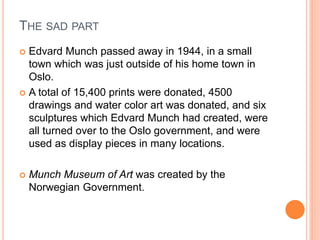 THE SAD PART
 Edvard Munch passed away in 1944, in a small
town which was just outside of his home town in
Oslo.
 A total of 15,400 prints were donated, 4500
drawings and water color art was donated, and six
sculptures which Edvard Munch had created, were
all turned over to the Oslo government, and were
used as display pieces in many locations.
 Munch Museum of Art was created by the
Norwegian Government.
 