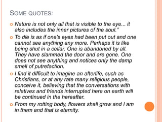 SOME QUOTES:
 Nature is not only all that is visible to the eye... it
also includes the inner pictures of the soul.”
 To die is as if one's eyes had been put out and one
cannot see anything any more. Perhaps it is like
being shut in a cellar. One is abandoned by all.
They have slammed the door and are gone. One
does not see anything and notices only the damp
smell of putrefaction.
 I find it difficult to imagine an afterlife, such as
Christians, or at any rate many religious people,
conceive it, believing that the conversations with
relatives and friends interrupted here on earth will
be continued in the hereafter.
 From my rotting body, flowers shall grow and I am
in them and that is eternity.
 
