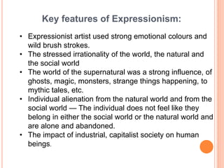 Key features of Expressionism:
• Expressionist artist used strong emotional colours and
wild brush strokes.
• The stressed irrationality of the world, the natural and
the social world
• The world of the supernatural was a strong influence, of
ghosts, magic, monsters, strange things happening, to
mythic tales, etc.
• Individual alienation from the natural world and from the
social world — The individual does not feel like they
belong in either the social world or the natural world and
are alone and abandoned.
• The impact of industrial, capitalist society on human
beings.
 