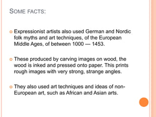 SOME FACTS:
 Expressionist artists also used German and Nordic
folk myths and art techniques, of the European
Middle Ages, of between 1000 — 1453.
 These produced by carving images on wood, the
wood is inked and pressed onto paper. This prints
rough images with very strong, strange angles.
 They also used art techniques and ideas of non-
European art, such as African and Asian arts.
 