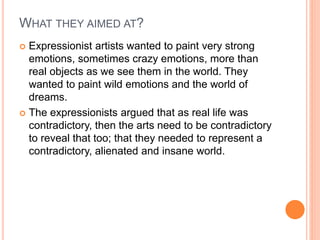 WHAT THEY AIMED AT?
 Expressionist artists wanted to paint very strong
emotions, sometimes crazy emotions, more than
real objects as we see them in the world. They
wanted to paint wild emotions and the world of
dreams.
 The expressionists argued that as real life was
contradictory, then the arts need to be contradictory
to reveal that too; that they needed to represent a
contradictory, alienated and insane world.
 