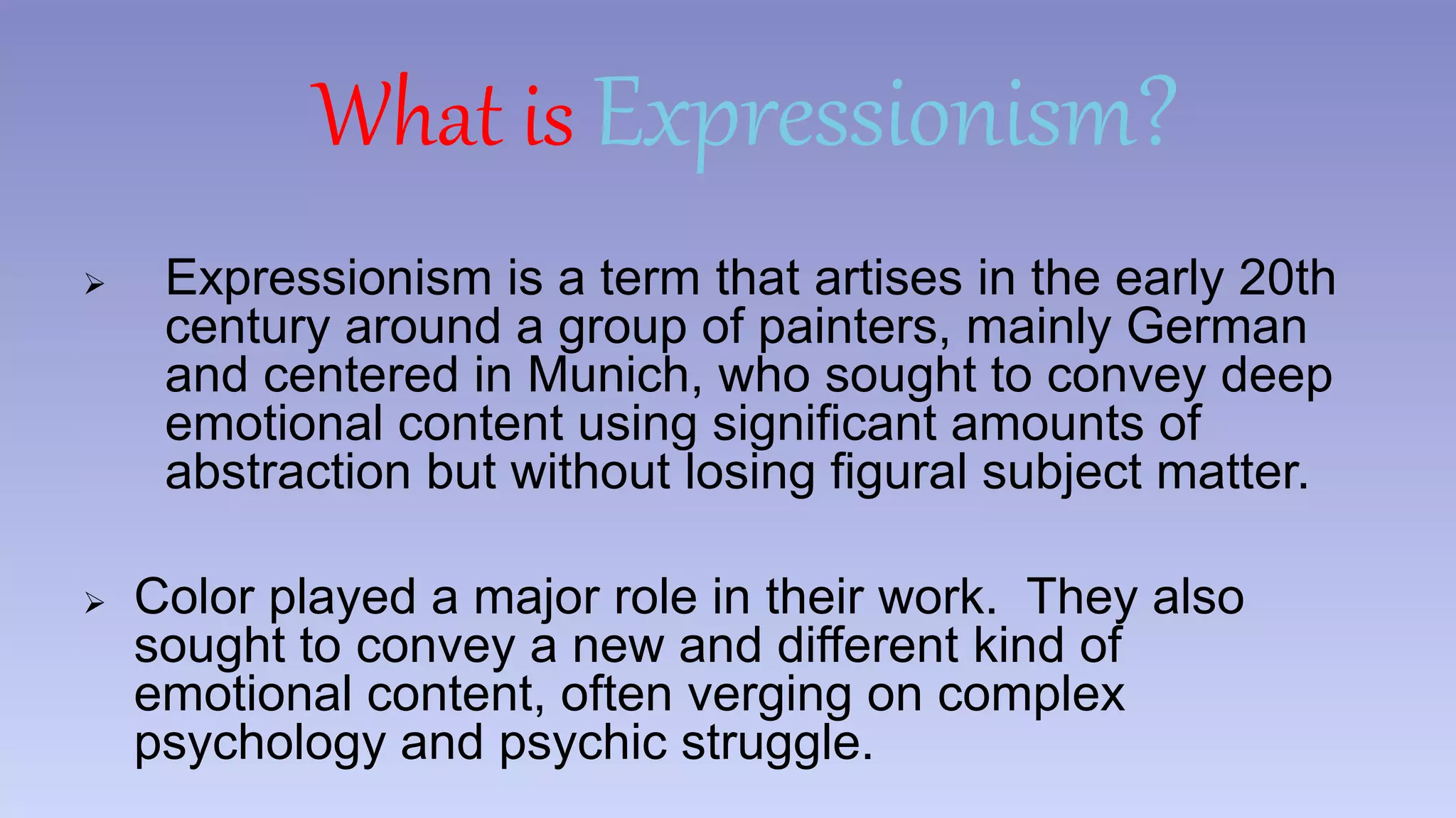 What is Expressionism? 
 Expressionism is a term that artises in the early 20th 
century around a group of painters, mainly German 
and centered in Munich, who sought to convey deep 
emotional content using significant amounts of 
abstraction but without losing figural subject matter. 
 Color played a major role in their work. They also 
sought to convey a new and different kind of 
emotional content, often verging on complex 
psychology and psychic struggle. 
 