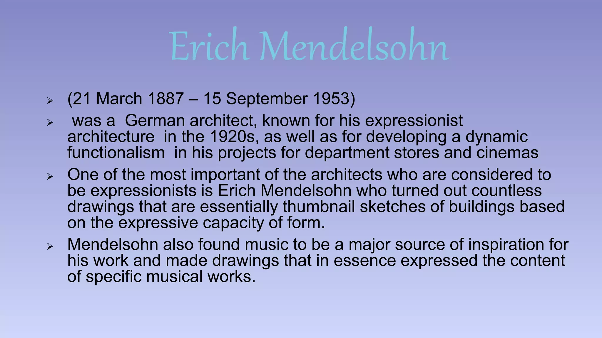 Erich Mendelsohn 
 (21 March 1887 – 15 September 1953) 
 was a German architect, known for his expressionist 
architecture in the 1920s, as well as for developing a dynamic 
functionalism in his projects for department stores and cinemas 
 One of the most important of the architects who are considered to 
be expressionists is Erich Mendelsohn who turned out countless 
drawings that are essentially thumbnail sketches of buildings based 
on the expressive capacity of form. 
 Mendelsohn also found music to be a major source of inspiration for 
his work and made drawings that in essence expressed the content 
of specific musical works. 
 