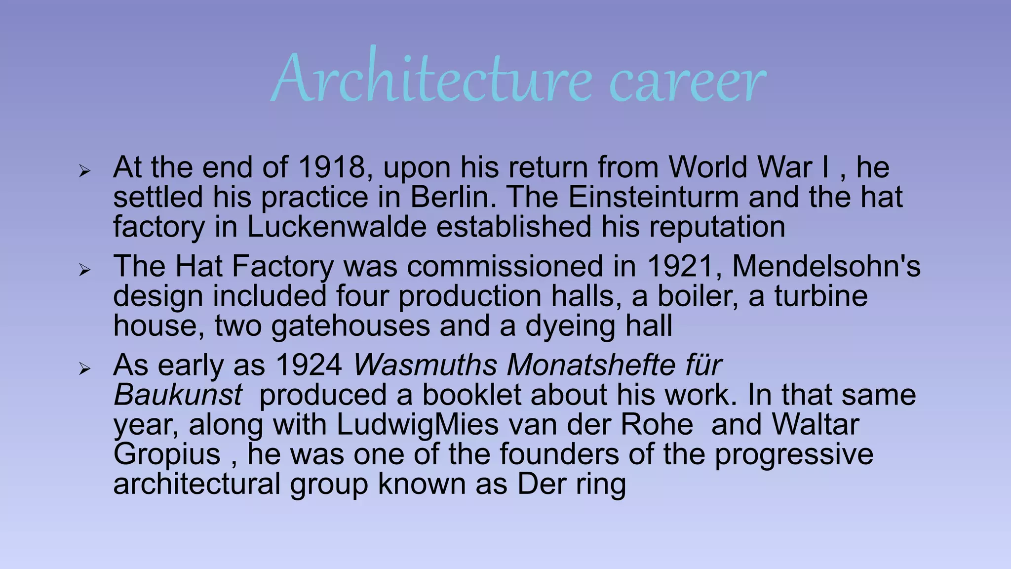 Architecture career 
 At the end of 1918, upon his return from World War I , he 
settled his practice in Berlin. The Einsteinturm and the hat 
factory in Luckenwalde established his reputation 
 The Hat Factory was commissioned in 1921, Mendelsohn's 
design included four production halls, a boiler, a turbine 
house, two gatehouses and a dyeing hall 
 As early as 1924 Wasmuths Monatshefte für 
Baukunst produced a booklet about his work. In that same 
year, along with LudwigMies van der Rohe and Waltar 
Gropius , he was one of the founders of the progressive 
architectural group known as Der ring 
 