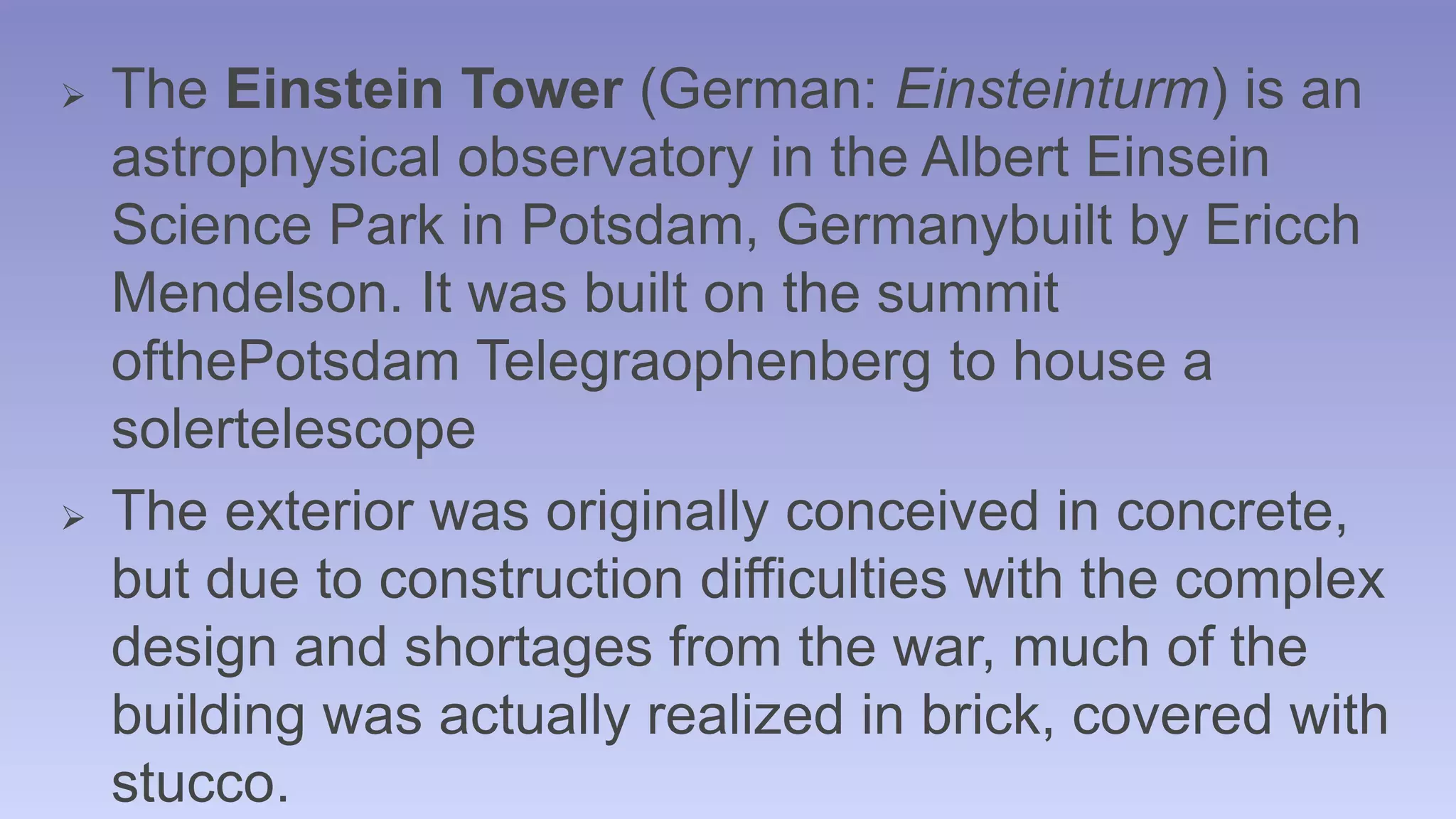  The Einstein Tower (German: Einsteinturm) is an 
astrophysical observatory in the Albert Einsein 
Science Park in Potsdam, Germanybuilt by Ericch 
Mendelson. It was built on the summit 
ofthePotsdam Telegraophenberg to house a 
solertelescope 
 The exterior was originally conceived in concrete, 
but due to construction difficulties with the complex 
design and shortages from the war, much of the 
building was actually realized in brick, covered with 
stucco. 
 