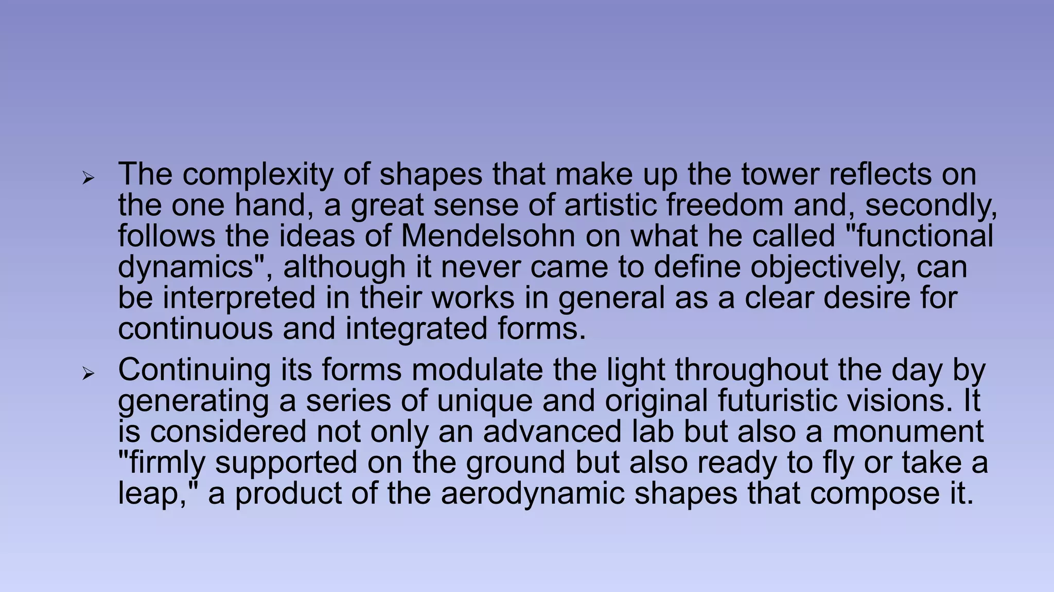 The complexity of shapes that make up the tower reflects on 
the one hand, a great sense of artistic freedom and, secondly, 
follows the ideas of Mendelsohn on what he called "functional 
dynamics", although it never came to define objectively, can 
be interpreted in their works in general as a clear desire for 
continuous and integrated forms. 
 Continuing its forms modulate the light throughout the day by 
generating a series of unique and original futuristic visions. It 
is considered not only an advanced lab but also a monument 
"firmly supported on the ground but also ready to fly or take a 
leap," a product of the aerodynamic shapes that compose it. 
 