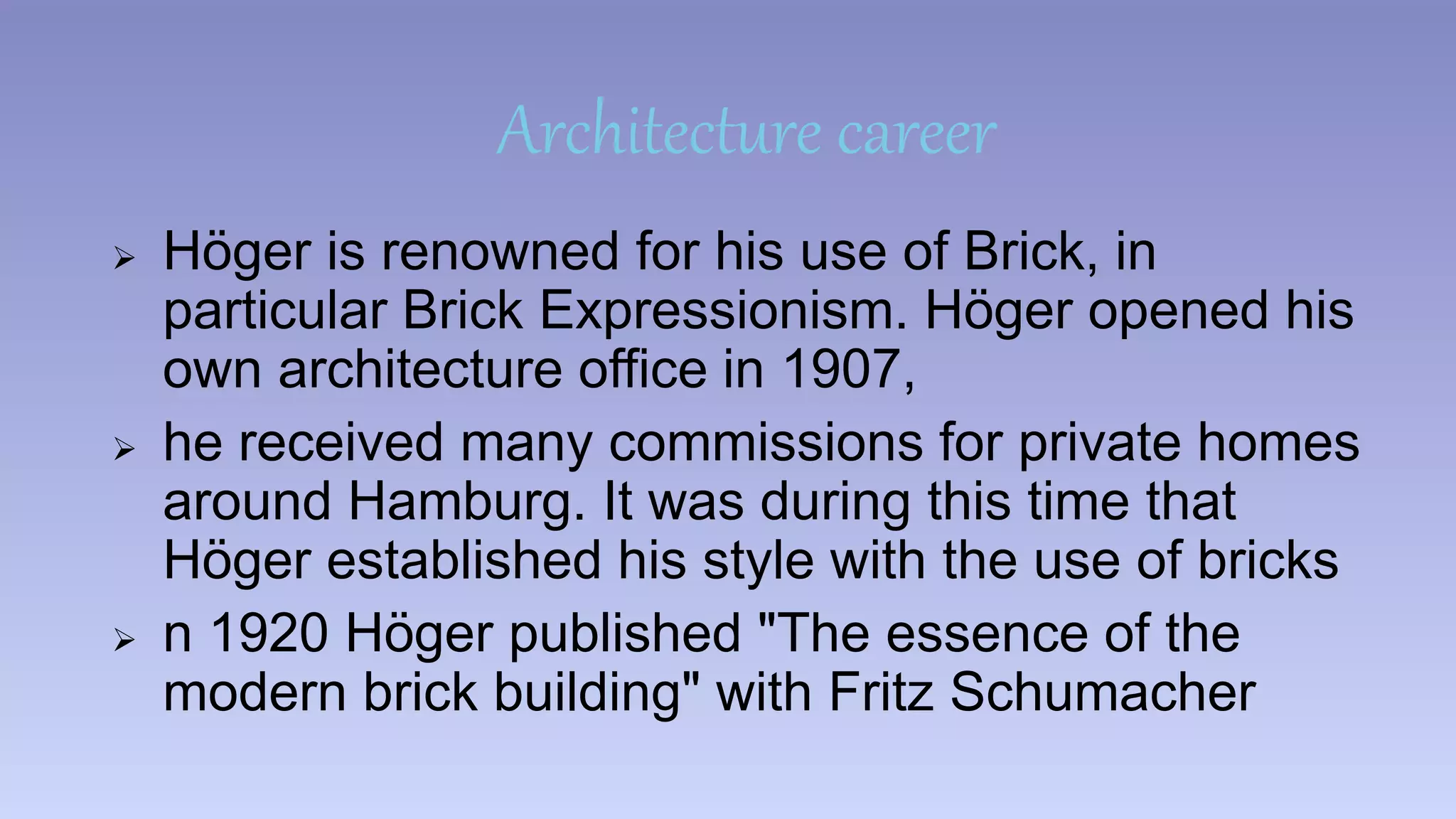 Architecture career 
 Höger is renowned for his use of Brick, in 
particular Brick Expressionism. Höger opened his 
own architecture office in 1907, 
 he received many commissions for private homes 
around Hamburg. It was during this time that 
Höger established his style with the use of bricks 
 n 1920 Höger published "The essence of the 
modern brick building" with Fritz Schumacher 
 