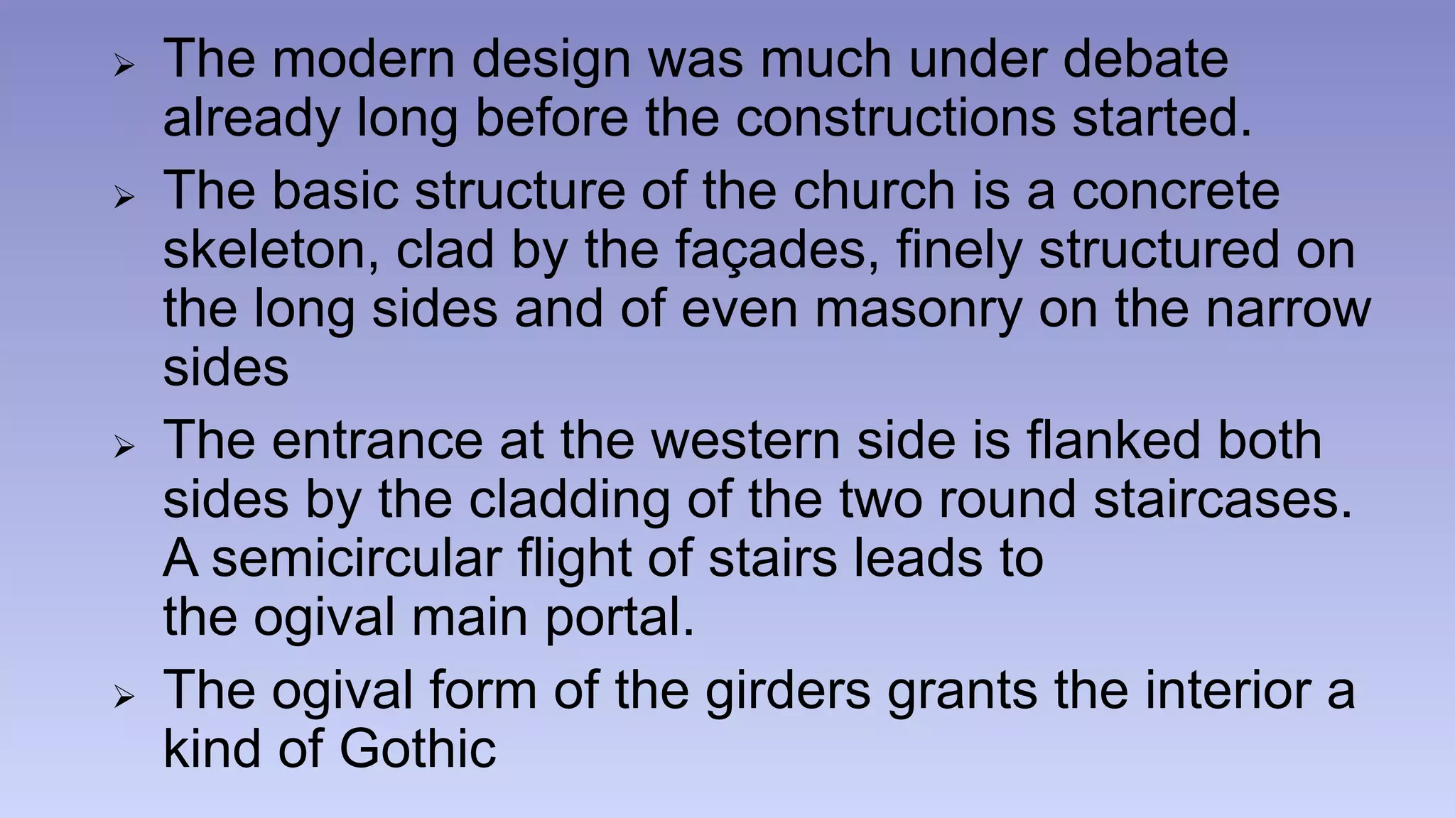  The modern design was much under debate 
already long before the constructions started. 
 The basic structure of the church is a concrete 
skeleton, clad by the façades, finely structured on 
the long sides and of even masonry on the narrow 
sides 
 The entrance at the western side is flanked both 
sides by the cladding of the two round staircases. 
A semicircular flight of stairs leads to 
the ogival main portal. 
 The ogival form of the girders grants the interior a 
kind of Gothic 
 