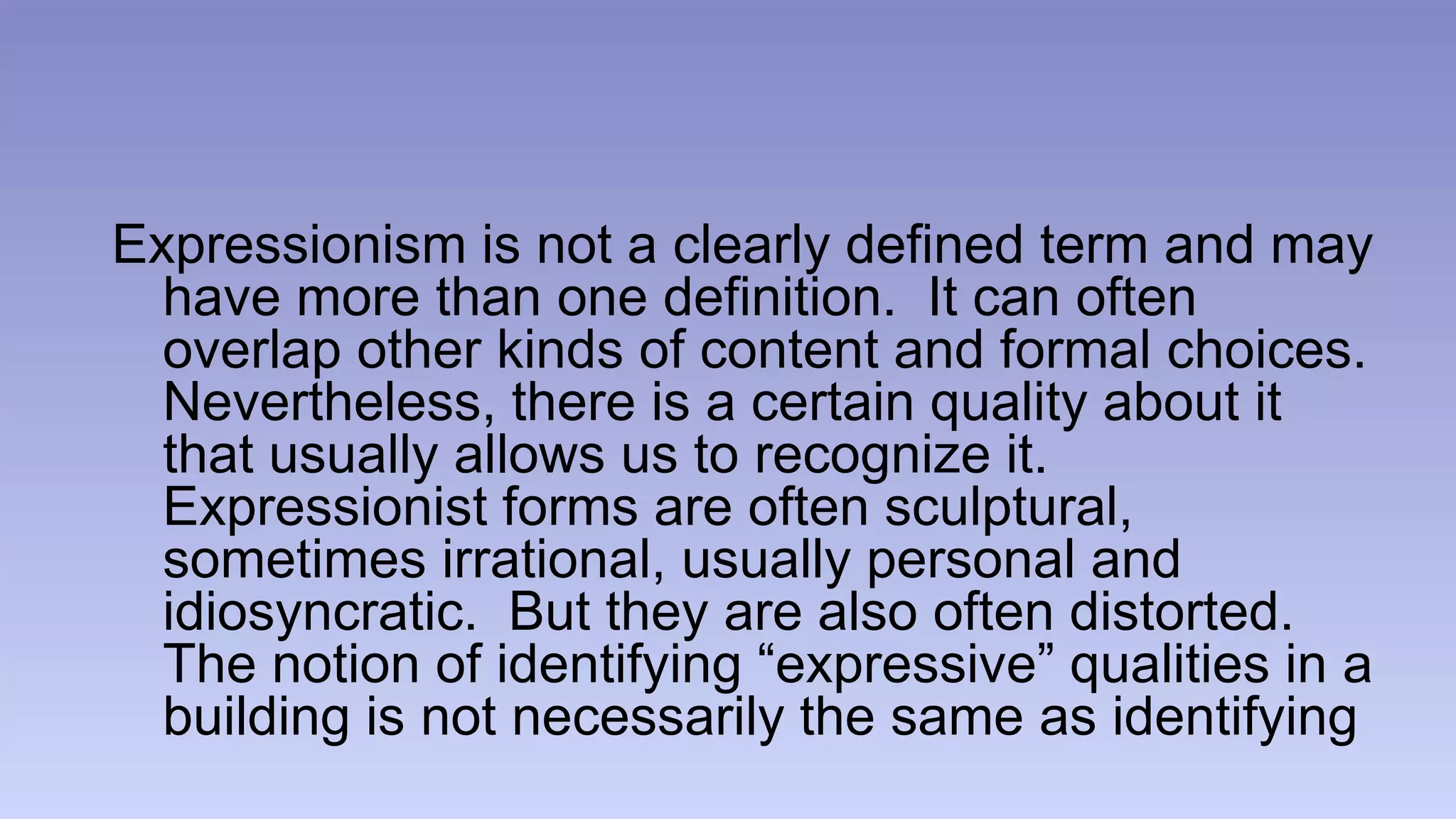 Expressionism is not a clearly defined term and may 
have more than one definition. It can often 
overlap other kinds of content and formal choices. 
Nevertheless, there is a certain quality about it 
that usually allows us to recognize it. 
Expressionist forms are often sculptural, 
sometimes irrational, usually personal and 
idiosyncratic. But they are also often distorted. 
The notion of identifying “expressive” qualities in a 
building is not necessarily the same as identifying 
 
