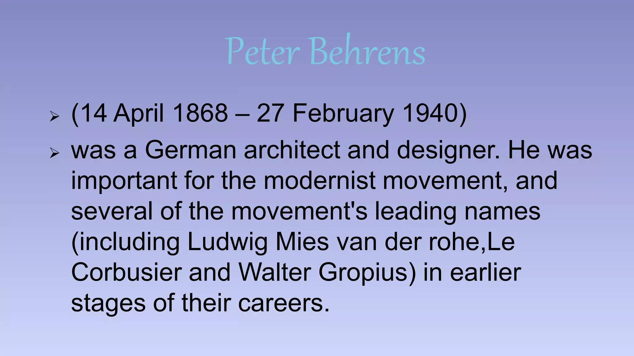 Peter Behrens 
 (14 April 1868 – 27 February 1940) 
 was a German architect and designer. He was 
important for the modernist movement, and 
several of the movement's leading names 
(including Ludwig Mies van der rohe,Le 
Corbusier and Walter Gropius) in earlier 
stages of their careers. 
 