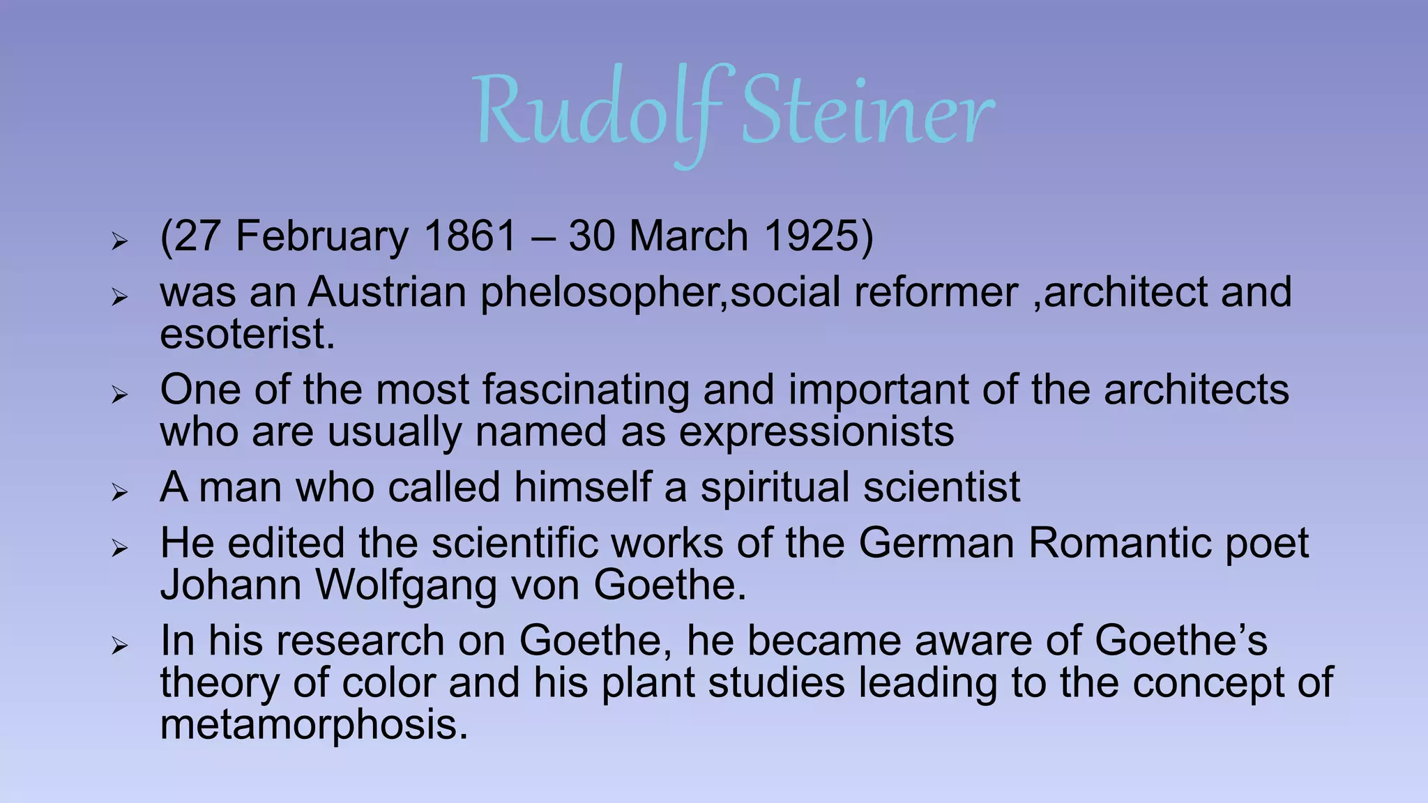 Rudolf Steiner 
 (27 February 1861 – 30 March 1925) 
 was an Austrian phelosopher,social reformer ,architect and 
esoterist. 
 One of the most fascinating and important of the architects 
who are usually named as expressionists 
 A man who called himself a spiritual scientist 
 He edited the scientific works of the German Romantic poet 
Johann Wolfgang von Goethe. 
 In his research on Goethe, he became aware of Goethe’s 
theory of color and his plant studies leading to the concept of 
metamorphosis. 
 