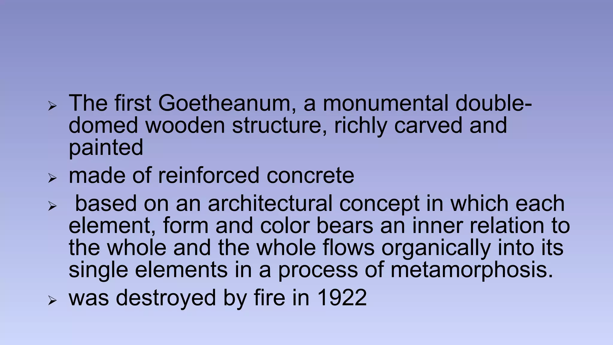 The first Goetheanum, a monumental double-domed 
wooden structure, richly carved and 
painted 
 made of reinforced concrete 
 based on an architectural concept in which each 
element, form and color bears an inner relation to 
the whole and the whole flows organically into its 
single elements in a process of metamorphosis. 
 was destroyed by fire in 1922 
 